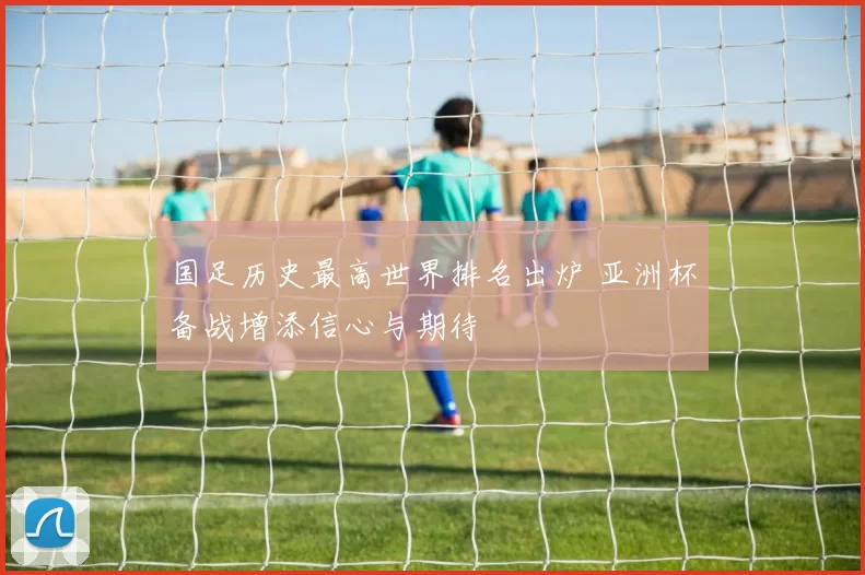 国足历史最高世界排名出炉 亚洲杯备战增添信心与期待