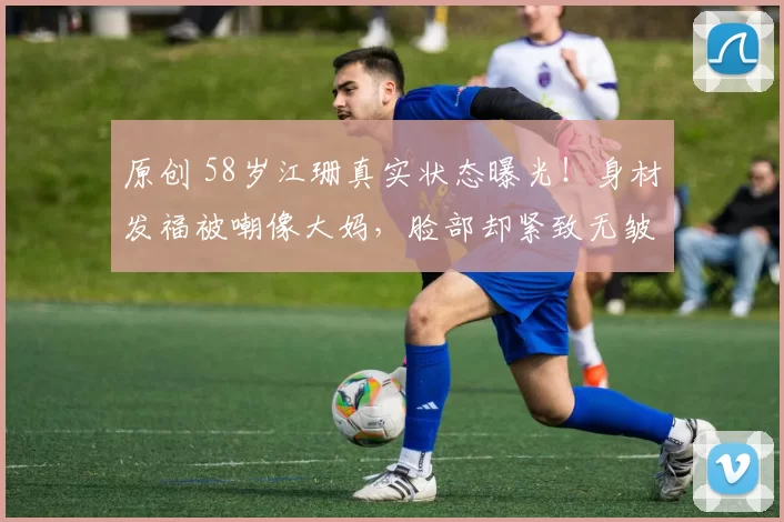 原创 58岁江珊真实状态曝光！身材发福被嘲像大妈，脸部却紧致无皱纹，揭秘老戏骨“一边胖一边年轻”的背后，竟是幸福婚姻与安稳生活的最好证明