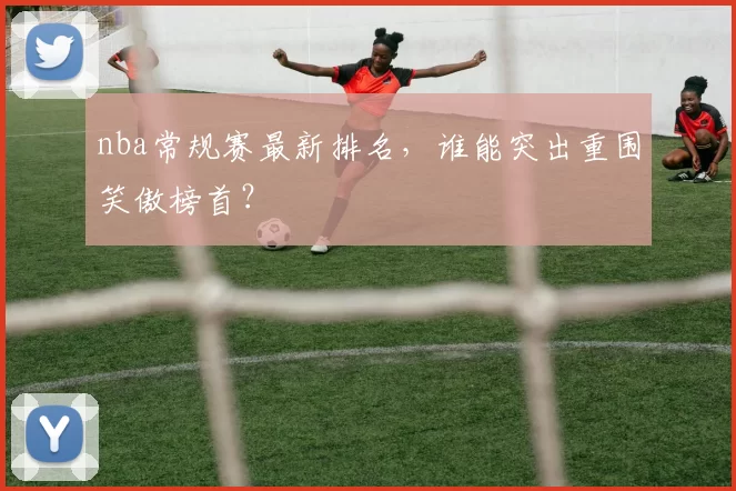nba常规赛最新排名，谁能突出重围笑傲榜首？