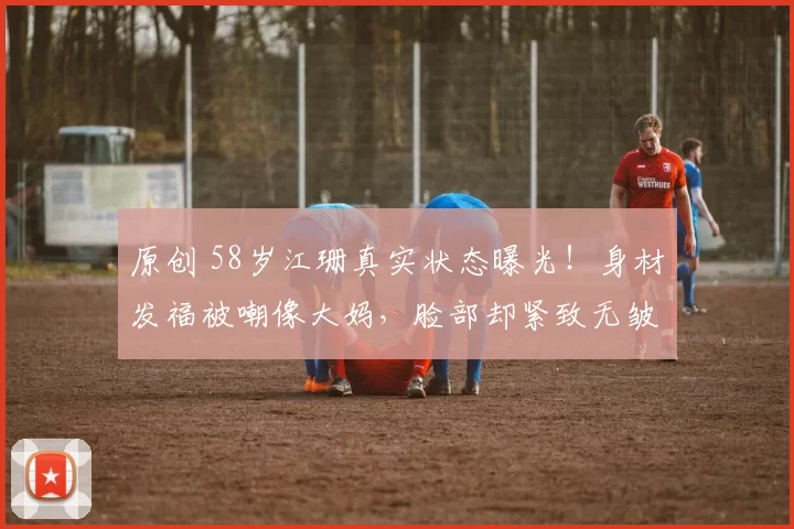 原创 58岁江珊真实状态曝光！身材发福被嘲像大妈，脸部却紧致无皱纹，揭秘老戏骨“一边胖一边年轻”的背后，竟是幸福婚姻与安稳生活的最好证明