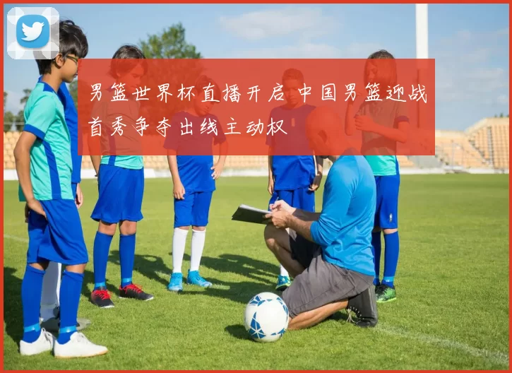 男篮世界杯直播开启 中国男篮迎战首秀争夺出线主动权