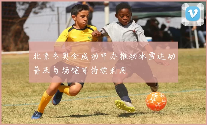 北京冬奥会成功申办推动冰雪运动普及与场馆可持续利用
