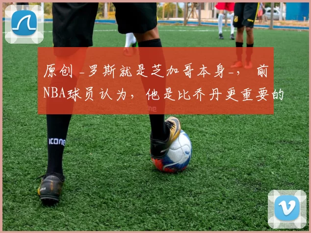 原创 _罗斯就是芝加哥本身_， 前NBA球员认为，他是比乔丹更重要的存在
