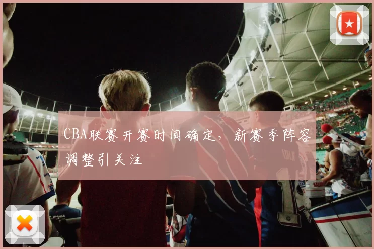 CBA联赛开赛时间确定，新赛季阵容调整引关注