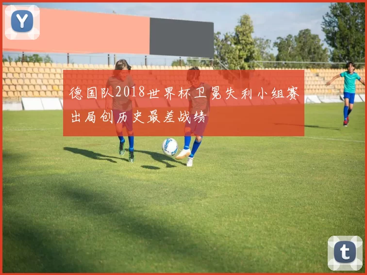 德国队2018世界杯卫冕失利小组赛出局创历史最差战绩
