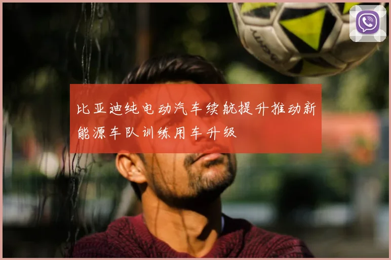比亚迪纯电动汽车续航提升推动新能源车队训练用车升级