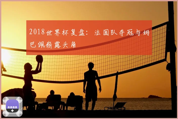 2018世界杯复盘:法国队夺冠与姆巴佩崭露头角