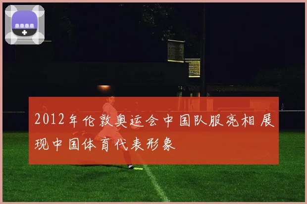 2012年伦敦奥运会中国队服亮相 展现中国体育代表形象